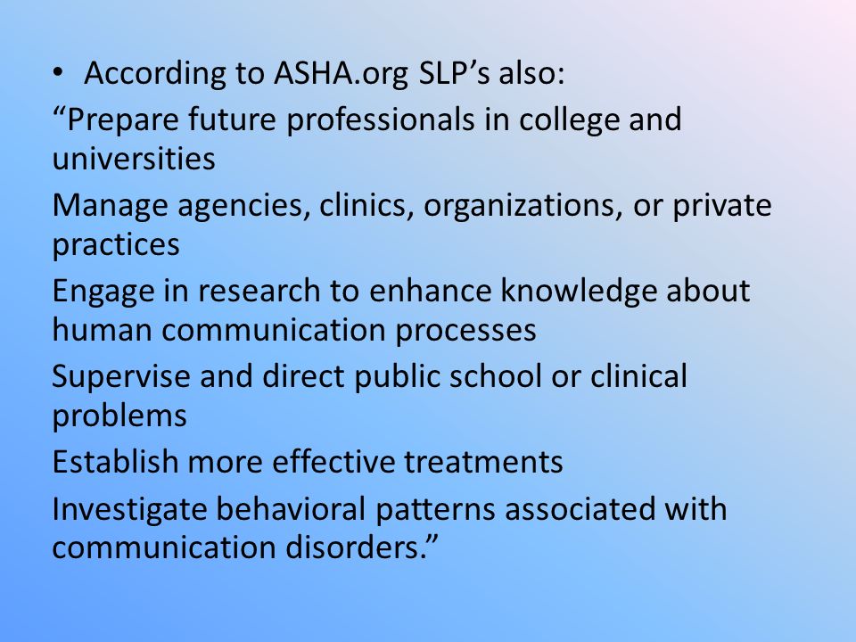 According to ASHA.org SLP’s also: Prepare future professionals in college and universities Manage agencies, clinics, organizations, or private practices Engage in research to enhance knowledge about human communication processes Supervise and direct public school or clinical problems Establish more effective treatments Investigate behavioral patterns associated with communication disorders.